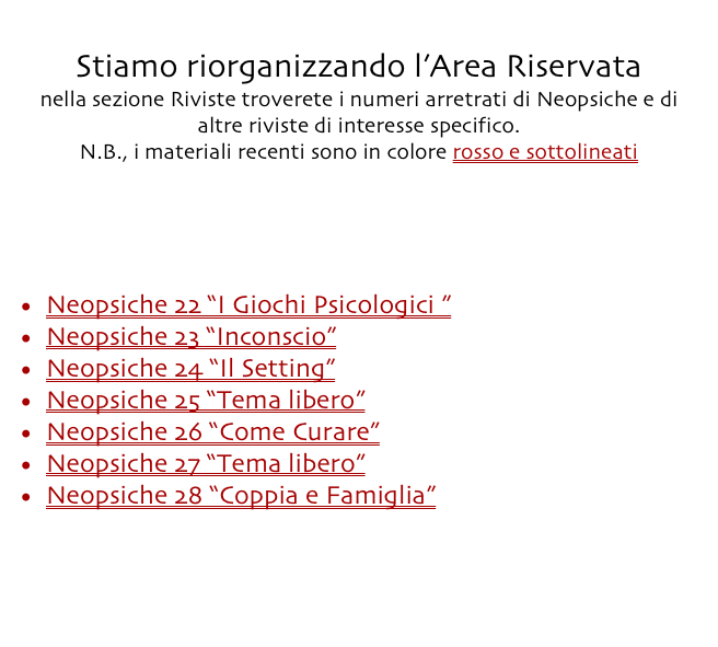 Torna all’indice dell’Area Riservata
Stiamo riorganizzando l’Area Riservata
nella sezione Riviste troverete i numeri arretrati di Neopsiche e di altre riviste di interesse specifico.
N.B., i materiali recenti sono in colore rosso e sottolineati


Accedi

Neopsiche 22 “I Giochi Psicologici ”
Neopsiche 23 “Inconscio”
Neopsiche 24 “Il Setting”
Neopsiche 25 “Tema libero”
Neopsiche 26 “Come Curare”
Neopsiche 27 “Tema libero”
Neopsiche 28 “Coppia e Famiglia”




