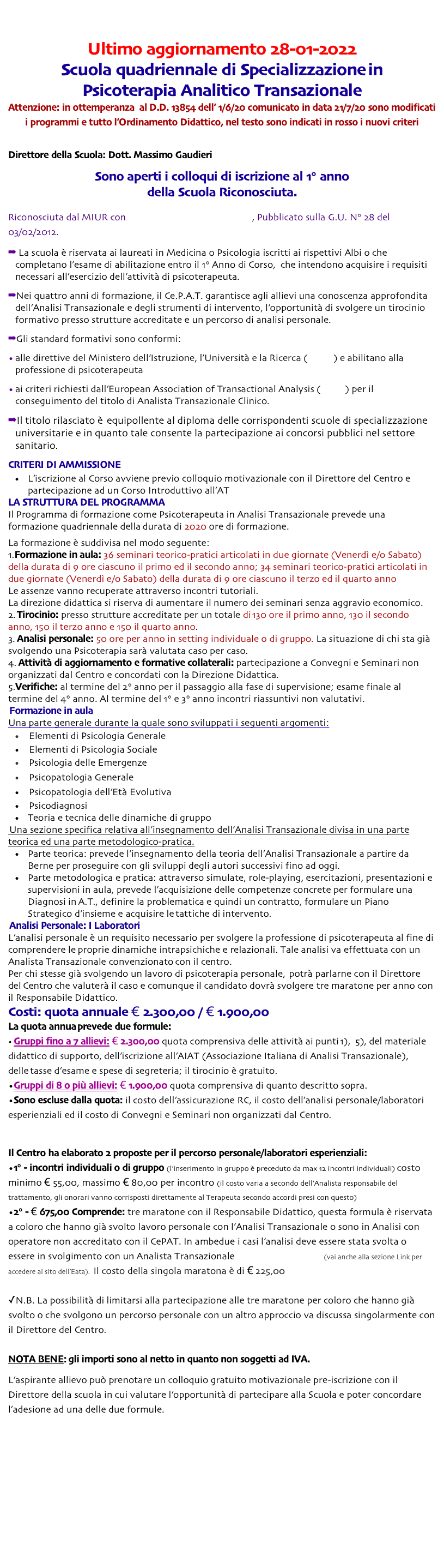 Torna all’indice della Scuola di Psicoterapia

Torna al documento sulla trasparenza
Ultimo aggiornamento 28-01-2022
Scuola quadriennale di Specializzazione in
Psicoterapia Analitico Transazionale
Attenzione: in ottemperanza  al D.D. 13854 dell’ 1/6/20 comunicato in data 21/7/20 sono modificati i programmi e tutto l’Ordinamento Didattico, nel testo sono indicati in rosso i nuovi criteri

Direttore della Scuola: Dott. Massimo Gaudieri
Sono aperti i colloqui di iscrizione al 1° anno
della Scuola Riconosciuta.

Riconosciuta dal MIUR con decreto n°150 del 23/01/2012, Pubblicato sulla G.U. N° 28 del 03/02/2012.
 La scuola è riservata ai laureati in Medicina o Psicologia iscritti ai rispettivi Albi o che completano l’esame di abilitazione entro il 1° Anno di Corso,  che intendono acquisire i requisiti necessari all'esercizio dell'attività di psicoterapeuta.
Nei quattro anni di formazione, il Ce.P.A.T. garantisce agli allievi una conoscenza approfondita dell'Analisi Transazionale e degli strumenti di intervento, l'opportunità di svolgere un tirocinio formativo presso strutture accreditate e un percorso di analisi personale.
Gli standard formativi sono conformi:
alle direttive del Ministero dell'Istruzione, l'Università e la Ricerca (MIUR) e abilitano alla professione di psicoterapeuta
ai criteri richiesti dall'European Association of Transactional Analysis (EATA) per il conseguimento del titolo di Analista Transazionale Clinico.
Il titolo rilasciato è  equipollente al diploma delle corrispondenti scuole di specializzazione universitarie e in quanto tale consente la partecipazione ai concorsi pubblici nel settore sanitario.

CRITERI DI AMMISSIONE
L’iscrizione al Corso avviene previo colloquio motivazionale con il Direttore del Centro e partecipazione ad un Corso Introduttivo all’AT "101"  o ai Porte Aperte
LA STRUTTURA DEL PROGRAMMA
Il Programma di formazione come Psicoterapeuta in Analisi Transazionale prevede una formazione quadriennale della durata di 2020 ore di formazione.
La formazione è suddivisa nel modo seguente:
Formazione in aula: 36 seminari teorico-pratici articolati in due giornate (Venerdì e/o Sabato) della durata di 9 ore ciascuno il primo ed il secondo anno; 34 seminari teorico-pratici articolati in due giornate (Venerdì e/o Sabato) della durata di 9 ore ciascuno il terzo ed il quarto anno  
Le assenze vanno recuperate attraverso incontri tutoriali.
La direzione didattica si riserva di aumentare il numero dei seminari senza aggravio economico.
 Tirocinio: presso strutture accreditate per un totale di 130 ore il primo anno, 130 il secondo anno, 150 il terzo anno e 150 il quarto anno.
 Analisi personale: 50 ore per anno in setting individuale o di gruppo. La situazione di chi sta già svolgendo una Psicoterapia sarà valutata caso per caso. 
 Attività di aggiornamento e formative collaterali: partecipazione a Convegni e Seminari non organizzati dal Centro e concordati con la Direzione Didattica. 
Verifiche: al termine del 2° anno per il passaggio alla fase di supervisione; esame finale al termine del 4° anno. Al termine del 1° e 3° anno incontri riassuntivi non valutativi.
 Formazione in aula
Una parte generale durante la quale sono sviluppati i seguenti argomenti:
 Elementi di Psicologia Generale 
 Elementi di Psicologia Sociale
 Psicologia delle Emergenze
 Psicopatologia Generale
 Psicopatologia dell’Età Evolutiva
 Psicodiagnosi
Teoria e tecnica delle dinamiche di gruppo
 Una sezione specifica relativa all’insegnamento dell’Analisi Transazionale divisa in una parte teorica ed una parte metodologico-pratica.
Parte teorica: prevede l’insegnamento della teoria dell’Analisi Transazionale a partire da Berne per proseguire con gli sviluppi degli autori successivi fino ad oggi.
Parte metodologica e pratica: attraverso simulate, role-playing, esercitazioni, presentazioni e supervisioni in aula, prevede l’acquisizione delle competenze concrete per formulare una Diagnosi in A.T., definire la problematica e quindi un contratto, formulare un Piano Strategico d’insieme e acquisire le tattiche di  intervento.
 Analisi Personale: I Laboratori
L’analisi personale è un requisito necessario per svolgere la professione di psicoterapeuta al fine di comprendere le proprie dinamiche intrapsichiche e relazionali. Tale analisi va effettuata con un Analista Transazionale convenzionato con il centro. 
Per chi stesse già svolgendo un lavoro di psicoterapia personale,  potrà parlarne con il Direttore del Centro che valuterà il caso e comunque il candidato dovrà svolgere tre maratone per anno con il Responsabile Didattico.
Costi: quota annuale € 2.300,00 / € 1.900,00
La quota annua prevede due formule:
 Gruppi fino a 7 allievi: € 2.300,00 quota comprensiva delle attività ai punti 1),  5), del materiale didattico di supporto, dell'iscrizione all'AIAT (Associazione Italiana di Analisi Transazionale), delle tasse d'esame e spese di segreteria; il tirocinio è gratuito. 
Gruppi di 8 o più allievi: € 1.900,00 quota comprensiva di quanto descritto sopra.
Sono escluse dalla quota: il costo dell’assicurazione RC, il costo dell'analisi personale/laboratori esperienziali ed il costo di Convegni e Seminari non organizzati dal Centro.


Il Centro ha elaborato 2 proposte per il percorso personale/laboratori esperienziali:
1° - incontri individuali o di gruppo (l’inserimento in gruppo è preceduto da max 12 incontri individuali) costo minimo € 55,00, massimo € 80,00 per incontro (il costo varia a secondo dell’Analista responsabile del trattamento, gli onorari vanno corrisposti direttamente al Terapeuta secondo accordi presi con questo)
2° - € 675,00 Comprende: tre maratone con il Responsabile Didattico, questa formula è riservata a coloro che hanno già svolto lavoro personale con l’Analisi Transazionale o sono in Analisi con operatore non accreditato con il CePAT. In ambedue i casi l’analisi deve essere stata svolta o essere in svolgimento con un Analista Transazionale certificato dall’Eata (vai anche alla sezione Link per accedere al sito dell’Eata).  Il costo della singola maratona è di € 225,00

N.B. La possibilità di limitarsi alla partecipazione alle tre maratone per coloro che hanno già svolto o che svolgono un percorso personale con un altro approccio va discussa singolarmente con il Direttore del Centro.

NOTA BENE: gli importi sono al netto in quanto non soggetti ad IVA.

L'aspirante allievo può prenotare un colloquio gratuito motivazionale pre-iscrizione con il Direttore della scuola in cui valutare l’opportunità di partecipare alla Scuola e poter concordare l'adesione ad una delle due formule.
